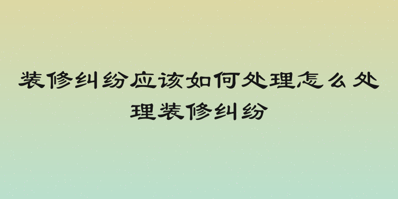 装修纠纷应该如何处理怎么处理装修纠纷