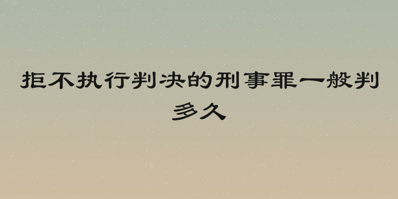 拒不执行判决的刑事罪一般判多久