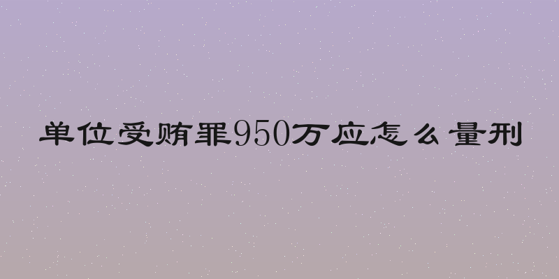 单位受贿罪950万应怎么量刑