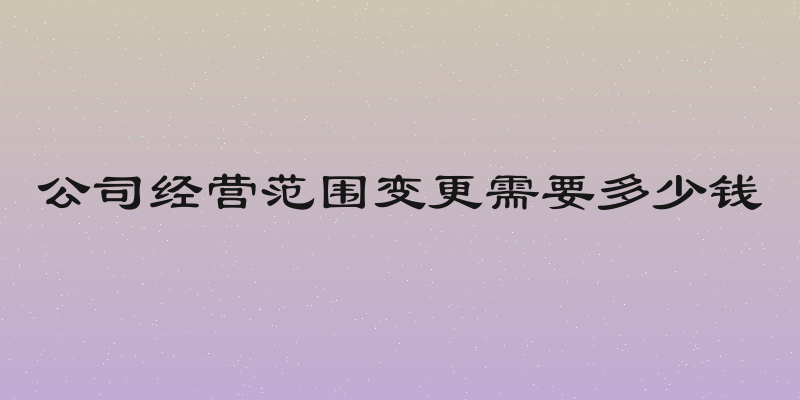 公司经营范围变更需要多少钱