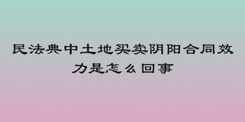 民法典中土地买卖阴阳合同效力是怎么回事