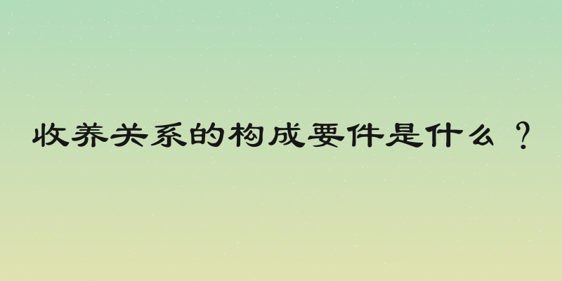 收养关系的构成要件是什么？
