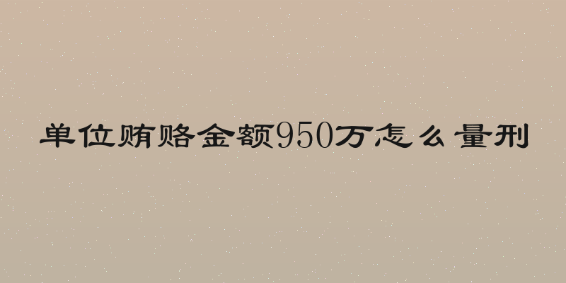 单位贿赂金额950万怎么量刑