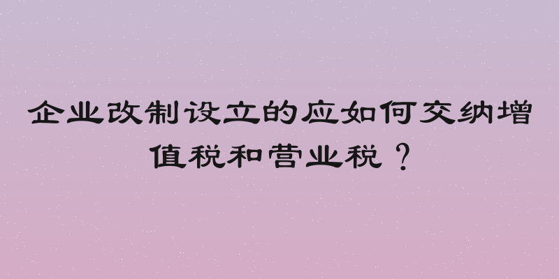 企业改制设立的应如何交纳增值税和营业税？