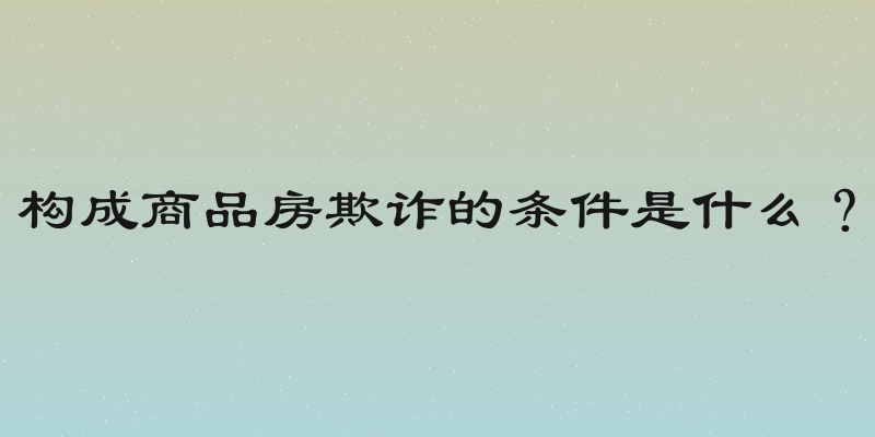 构成商品房欺诈的条件是什么？