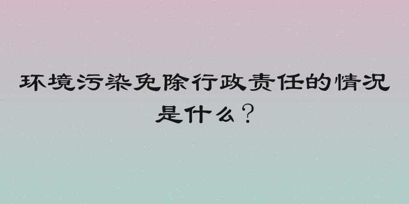环境污染免除行政责任的情况是什么?