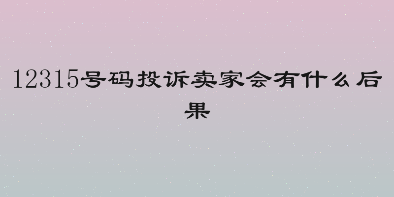 12315号码投诉卖家会有什么后果