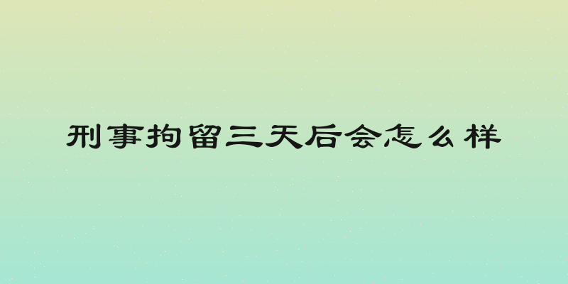 刑事拘留三天后会怎么样