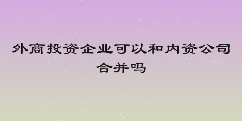 外商投资企业可以和内资公司合并吗