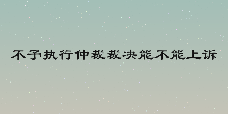 不予执行仲裁裁决能不能上诉