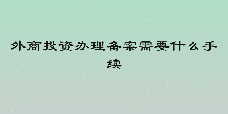 外商投资办理备案需要什么手续