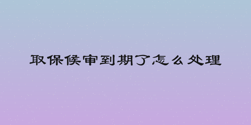 取保候审到期了怎么处理
