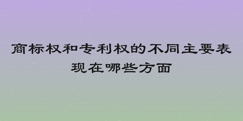 商标权和专利权的不同主要表现在哪些方面
