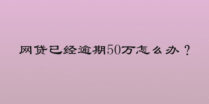 网贷已经逾期50万怎么办？