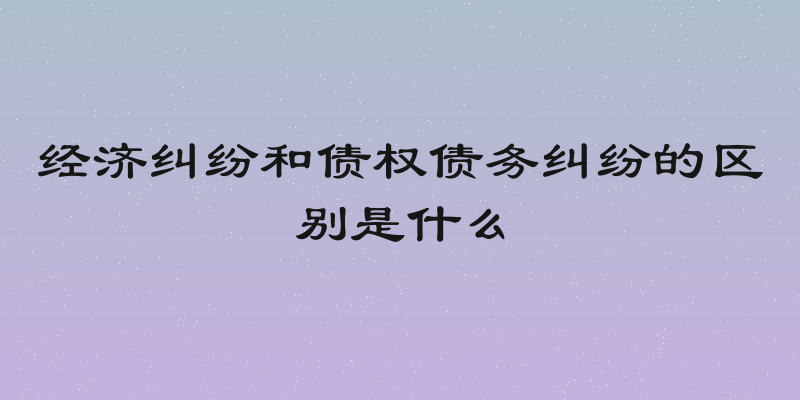 经济纠纷和债权债务纠纷的区别是什么