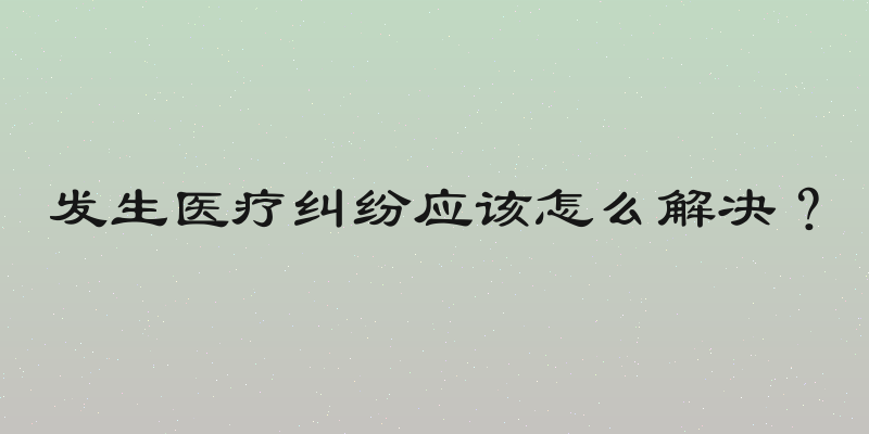 发生医疗纠纷应该怎么解决？