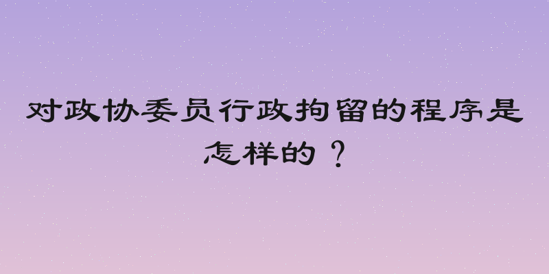 对政协委员行政拘留的程序是怎样的？