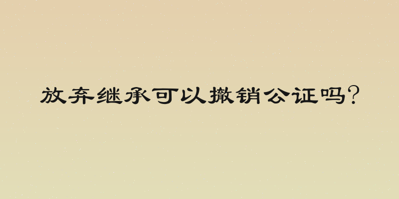 放弃继承可以撤销公证吗?