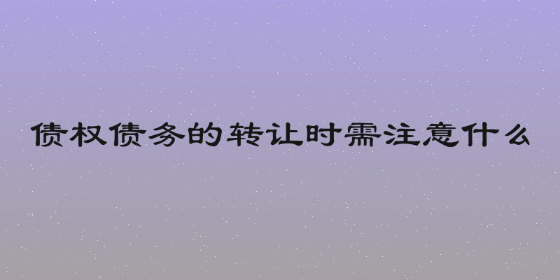 债权债务的转让时需注意什么