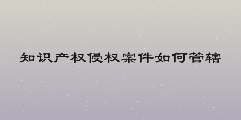 知识产权侵权案件如何管辖