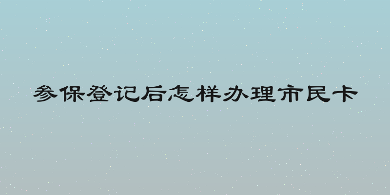 参保登记后怎样办理市民卡