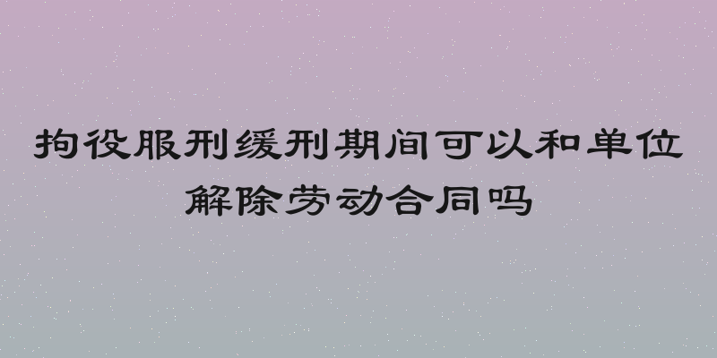 拘役服刑缓刑期间可以和单位解除劳动合同吗
