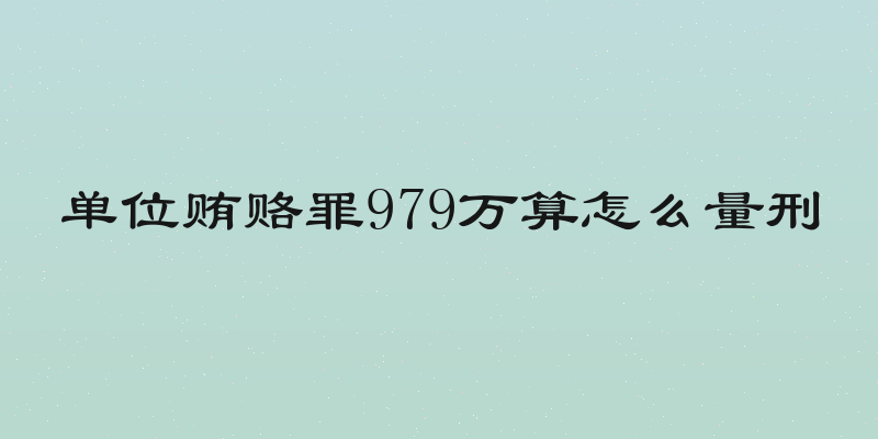 单位贿赂罪979万算怎么量刑