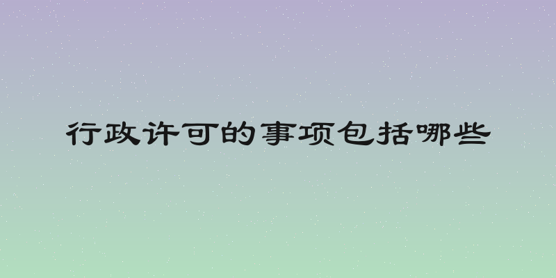 行政许可的事项包括哪些
