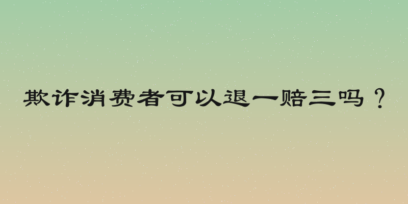 欺诈消费者可以退一赔三吗？