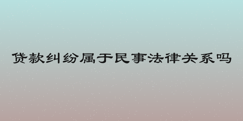 贷款纠纷属于民事法律关系吗