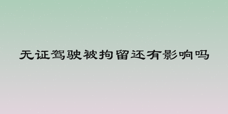 无证驾驶被拘留还有影响吗