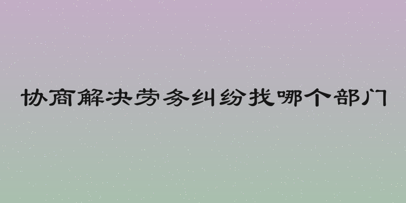 协商解决劳务纠纷找哪个部门