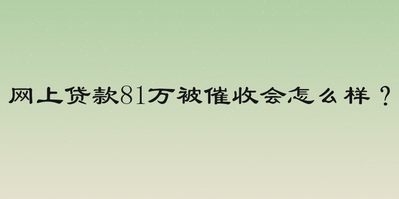 网上贷款81万被催收会怎么样？
