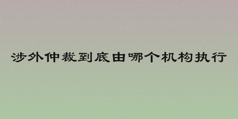涉外仲裁到底由哪个机构执行