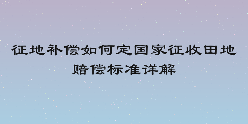 征地补偿如何定国家征收田地赔偿标准详解