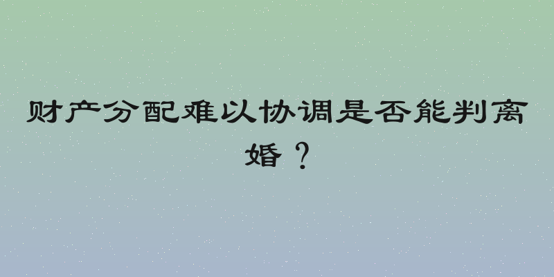 财产分配难以协调是否能判离婚？