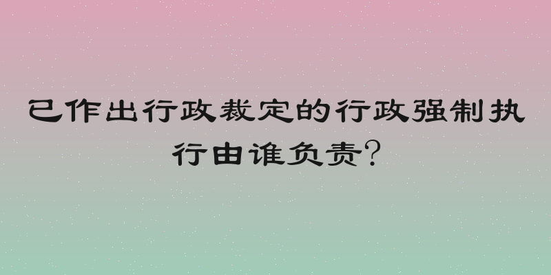 已作出行政裁定的行政强制执行由谁负责?