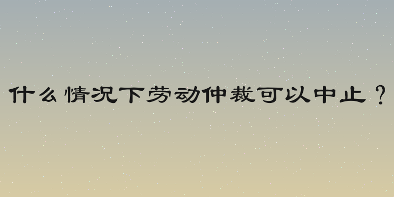 什么情况下劳动仲裁可以中止？