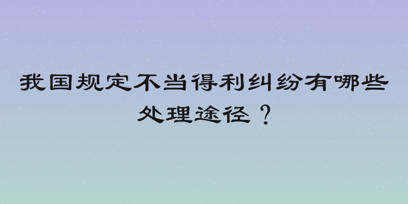 我国规定不当得利纠纷有哪些处理途径？