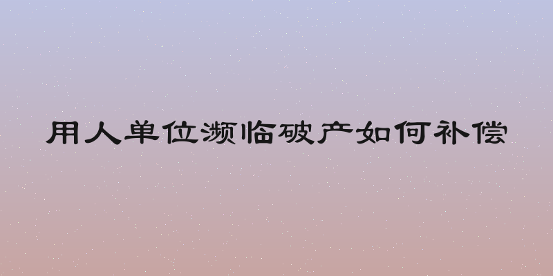 用人单位濒临破产如何补偿