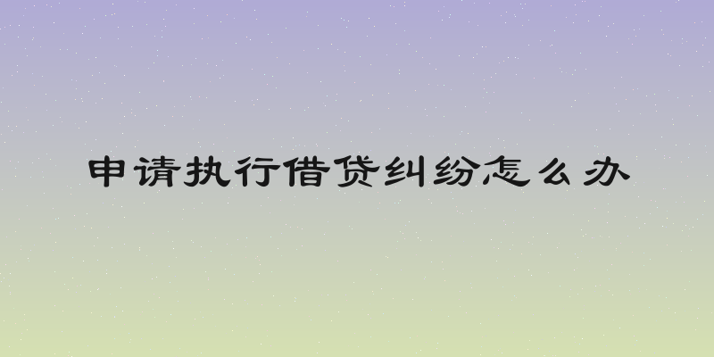 申请执行借贷纠纷怎么办