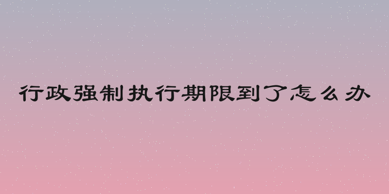 行政强制执行期限到了怎么办