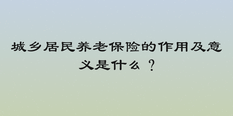 城乡居民养老保险的作用及意义是什么？