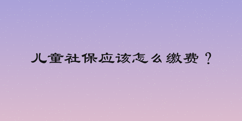 儿童社保应该怎么缴费？