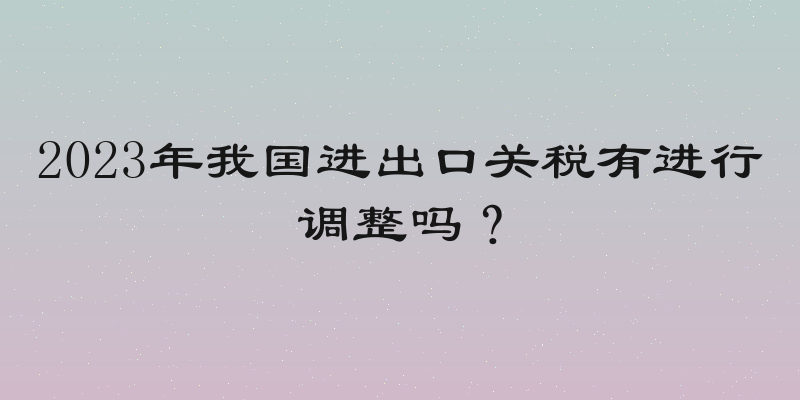 2023年我国进出口关税有进行调整吗？