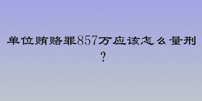 单位贿赂罪857万应该怎么量刑？