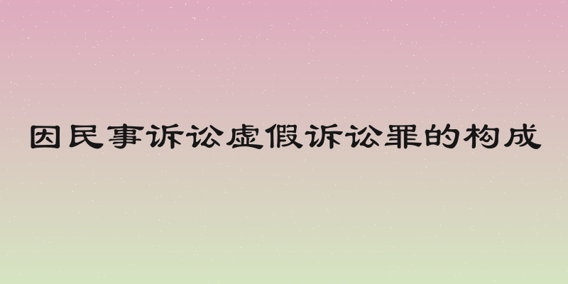 因民事诉讼虚假诉讼罪的构成