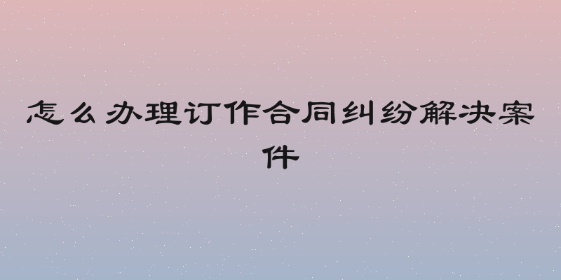 怎么办理订作合同纠纷解决案件