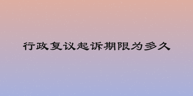 行政复议起诉期限为多久