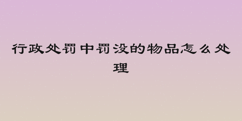 行政处罚中罚没的物品怎么处理